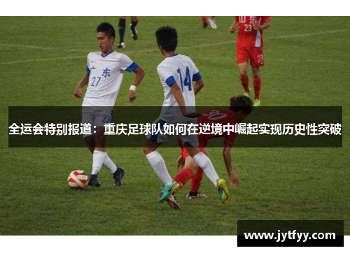 全运会特别报道：重庆足球队如何在逆境中崛起实现历史性突破