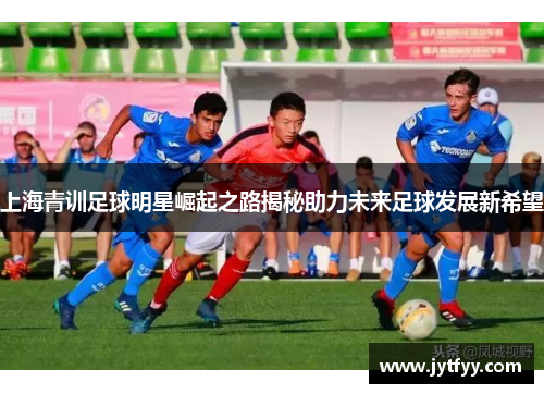 上海青训足球明星崛起之路揭秘助力未来足球发展新希望