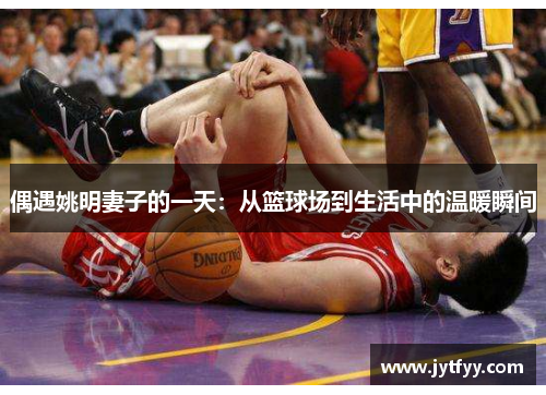 偶遇姚明妻子的一天：从篮球场到生活中的温暖瞬间
