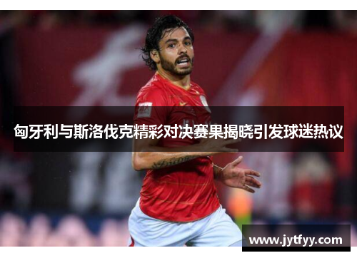 匈牙利与斯洛伐克精彩对决赛果揭晓引发球迷热议